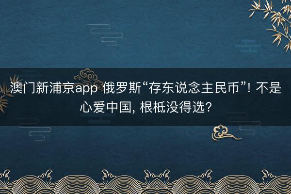 澳门新浦京app 俄罗斯“存东说念主民币”! 不是心爱中国, 根柢没得选?