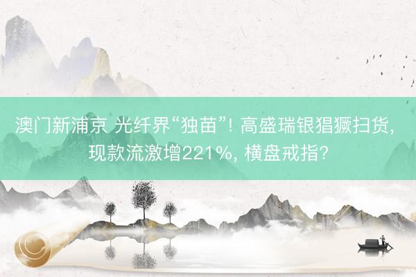澳门新浦京 光纤界“独苗”! 高盛瑞银猖獗扫货, 现款流激增221%, 横盘戒指?