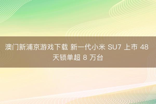 澳门新浦京游戏下载 新一代小米 SU7 上市 48 天锁单超 8 万台