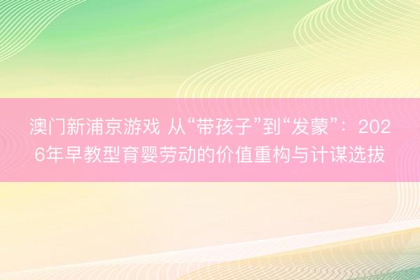 澳门新浦京游戏 从“带孩子”到“发蒙”：2026年早教型育婴劳动的价值重构与计谋选拔