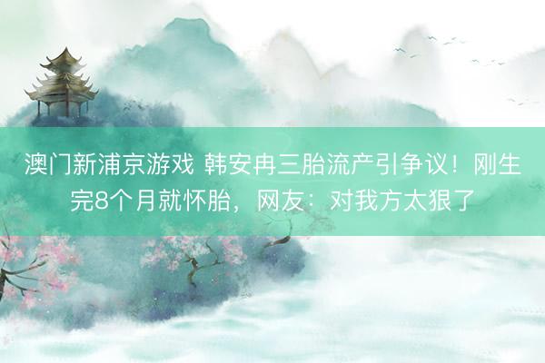 澳门新浦京游戏 韩安冉三胎流产引争议！刚生完8个月就怀胎，网友：对我方太狠了