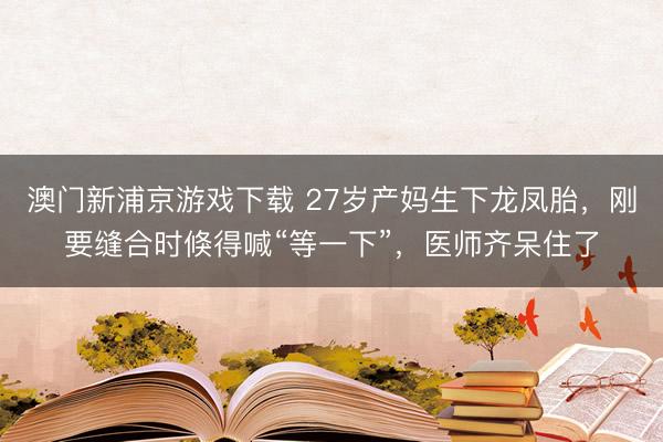 澳门新浦京游戏下载 27岁产妈生下龙凤胎，刚要缝合时倏得喊“等一下”，医师齐呆住了