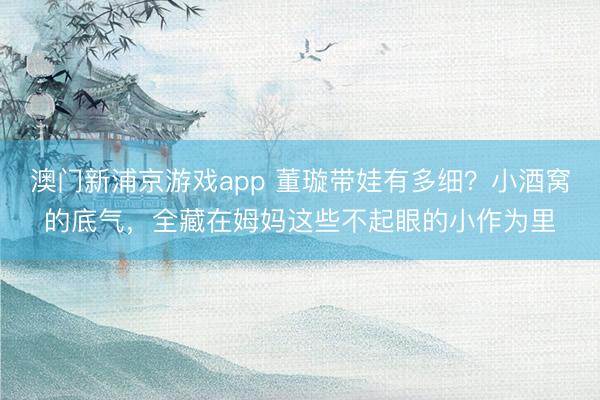 澳门新浦京游戏app 董璇带娃有多细？小酒窝的底气，全藏在姆妈这些不起眼的小作为里