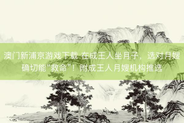 澳门新浦京游戏下载 在成王人坐月子，选对月嫂确切能“救命”！附成王人月嫂机构推选