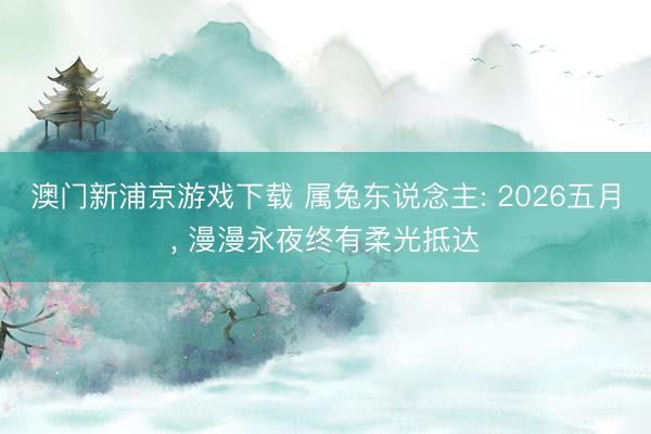 澳门新浦京游戏下载 属兔东说念主: 2026五月, 漫漫永夜终有柔光抵达