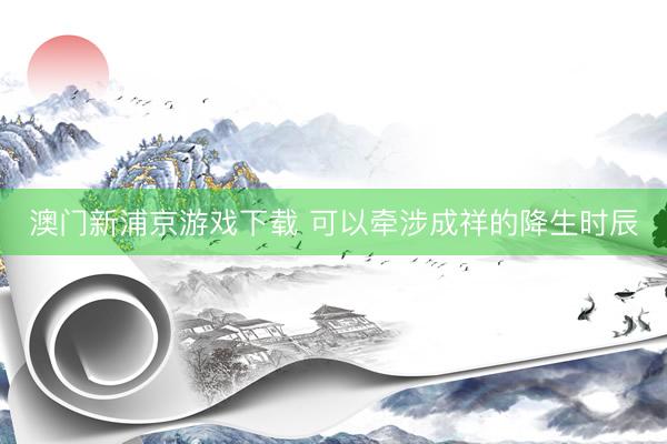 澳门新浦京游戏下载 可以牵涉成祥的降生时辰