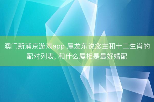 澳门新浦京游戏app 属龙东说念主和十二生肖的配对列表, 和什么属相是最好婚配