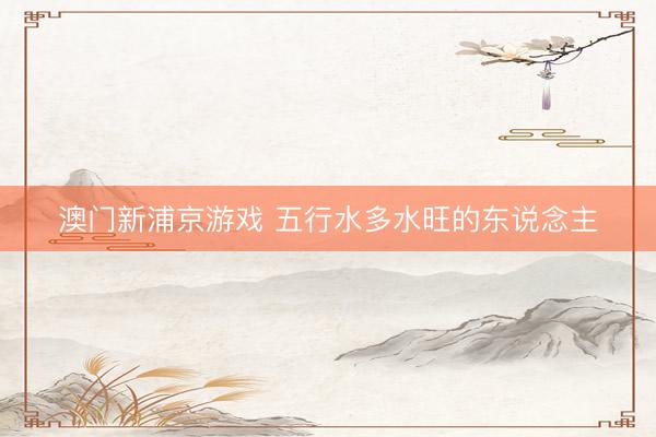 澳门新浦京游戏 五行水多水旺的东说念主