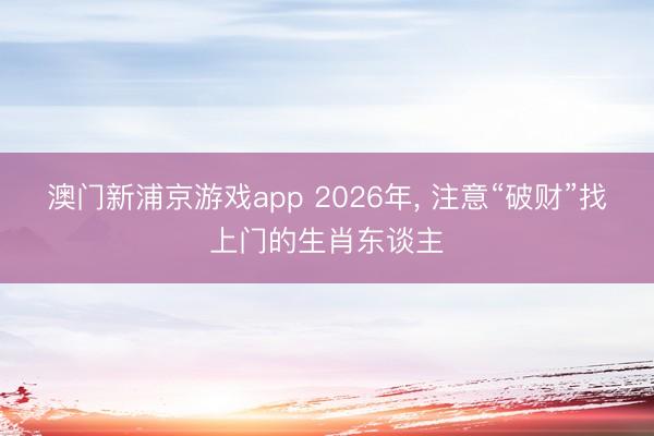 澳门新浦京游戏app 2026年， 注意“破财”找上门的生肖东谈主
