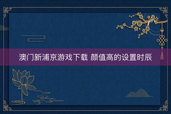 澳门新浦京游戏下载 颜值高的设置时辰