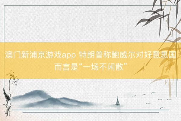 澳门新浦京游戏app 特朗普称鲍威尔对好意思国而言是“一场不闲散”