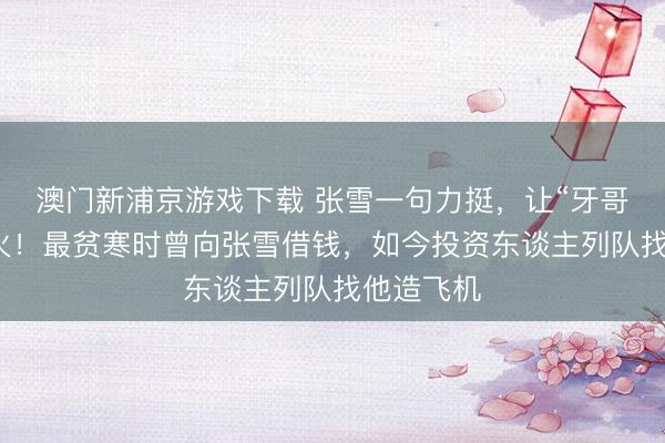 澳门新浦京游戏下载 张雪一句力挺，让“牙哥”澈底爆火！最贫寒时曾向张雪借钱，如今投资东谈主列队找他造飞机