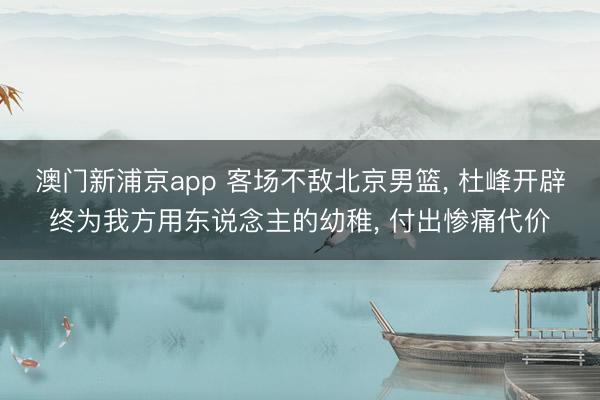 澳门新浦京app 客场不敌北京男篮， 杜峰开辟终为我方用东说念主的幼稚， 付出惨痛代价