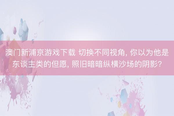 澳门新浦京游戏下载 切换不同视角， 你以为他是东谈主类的但愿， 照旧暗暗纵横沙场的阴影?