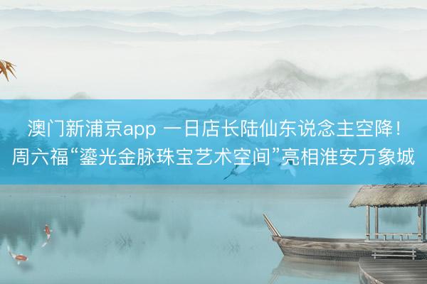 澳门新浦京app 一日店长陆仙东说念主空降！周六福“鎏光金脉珠宝艺术空间”亮相淮安万象城