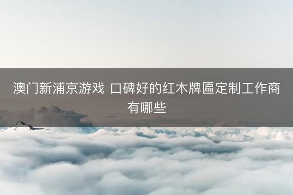 澳门新浦京游戏 口碑好的红木牌匾定制工作商有哪些