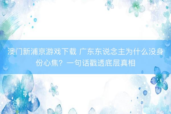 澳门新浦京游戏下载 广东东说念主为什么没身份心焦？一句话戳透底层真相