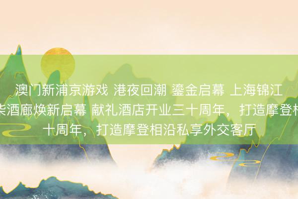 澳门新浦京游戏 港夜回潮 鎏金启幕 上海锦江汤臣洲际大酒店柒酒廊焕新启幕 献礼酒店开业三十周年，打造摩登相沿私享外交客厅